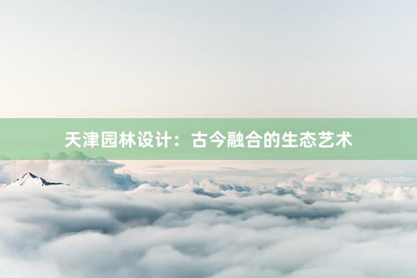 天津园林设计：古今融合的生态艺术